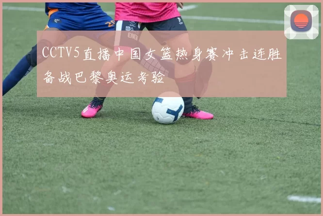 CCTV5直播中国女篮热身赛冲击连胜备战巴黎奥运考验