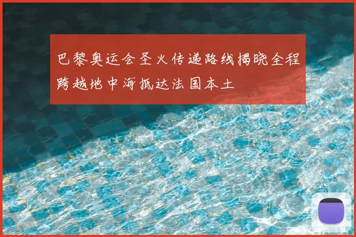 巴黎奥运会圣火传递路线揭晓全程跨越地中海抵达法国本土