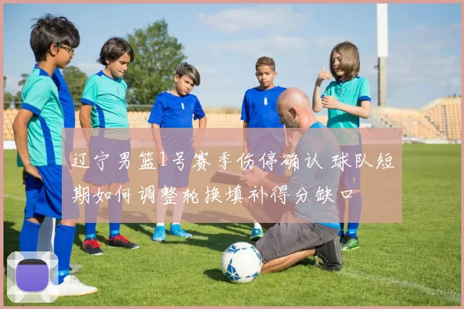 辽宁男篮1号赛季伤停确认 球队短期如何调整轮换填补得分缺口