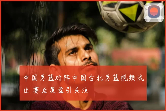 中国男篮对阵中国台北男篮视频流出 赛后复盘引关注