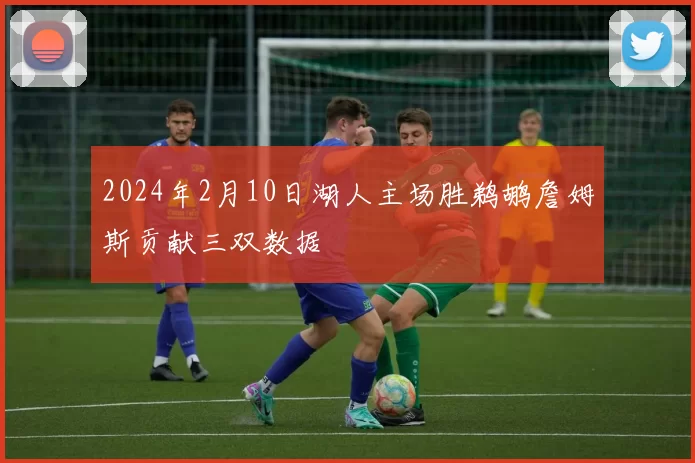 2024年2月10日湖人主场胜鹈鹕詹姆斯贡献三双数据