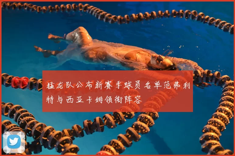 猛龙队公布新赛季球员名单范弗利特与西亚卡姆领衔阵容