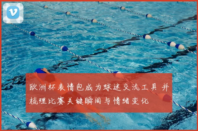 欧洲杯表情包成为球迷交流工具 并梳理比赛关键瞬间与情绪变化
