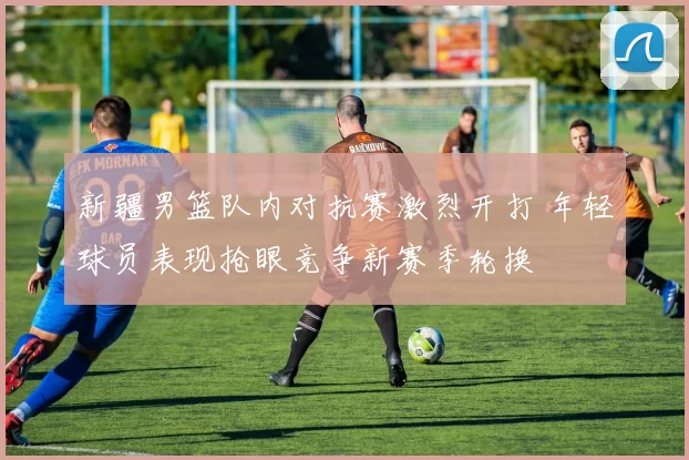 新疆男篮队内对抗赛激烈开打 年轻球员表现抢眼竞争新赛季轮换