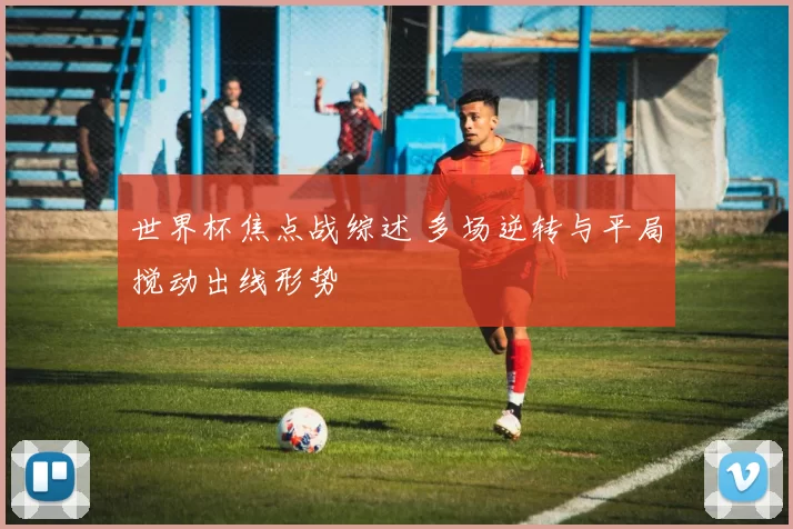 世界杯焦点战综述 多场逆转与平局搅动出线形势