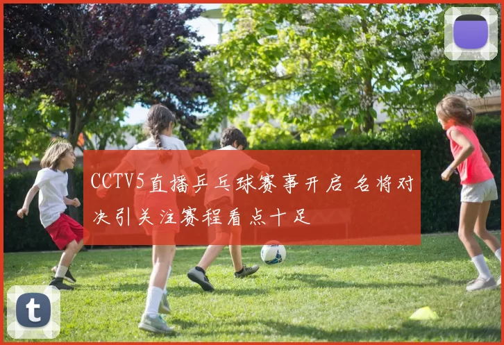 CCTV5直播乒乓球赛事开启 名将对决引关注赛程看点十足