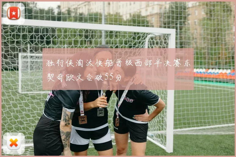 独行侠淘汰快船晋级西部半决赛东契奇欧文合砍55分