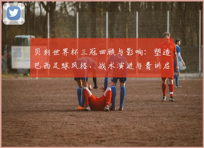 贝利世界杯三冠回顾与影响:塑造巴西足球风格、战术演进与青训启示