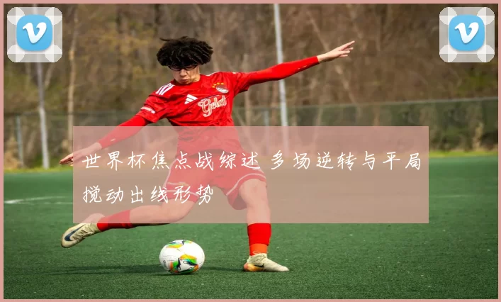 世界杯焦点战综述 多场逆转与平局搅动出线形势