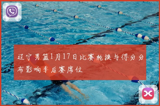 辽宁男篮1月17日比赛轮换与得分分布影响季后赛席位