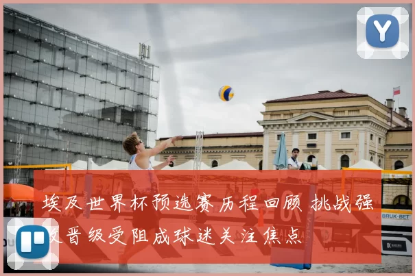 埃及世界杯预选赛历程回顾 挑战强敌晋级受阻成球迷关注焦点