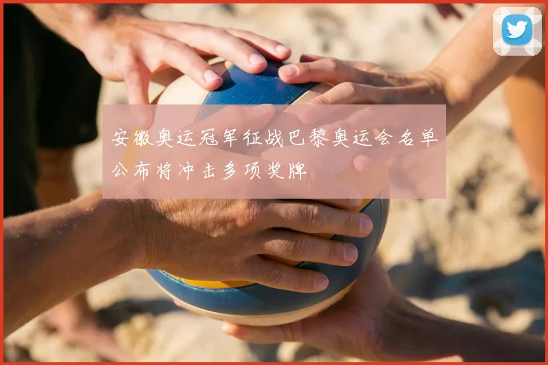 安徽奥运冠军征战巴黎奥运会名单公布将冲击多项奖牌