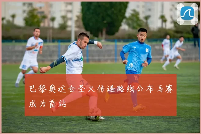 巴黎奥运会圣火传递路线公布马赛成为首站