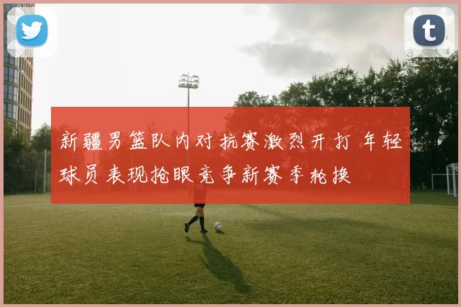 新疆男篮队内对抗赛激烈开打 年轻球员表现抢眼竞争新赛季轮换