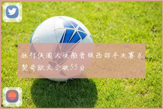 独行侠淘汰快船晋级西部半决赛东契奇欧文合砍55分