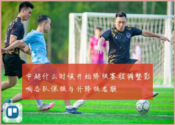 中超什么时候开始降级赛程调整影响各队保级与升降级名额