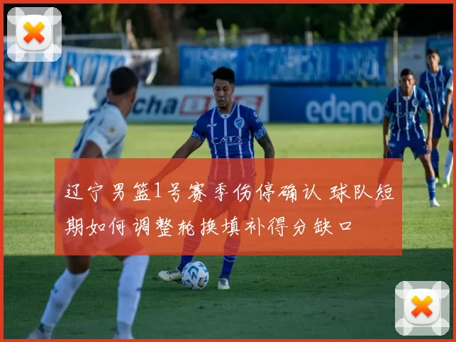 辽宁男篮1号赛季伤停确认 球队短期如何调整轮换填补得分缺口