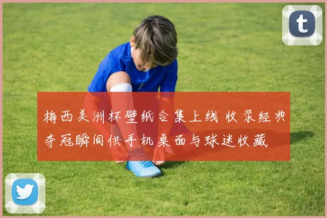 梅西美洲杯壁纸合集上线 收录经典夺冠瞬间供手机桌面与球迷收藏