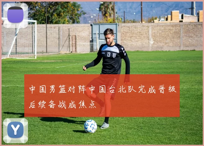 中国男篮对阵中国台北队完成晋级后续备战成焦点