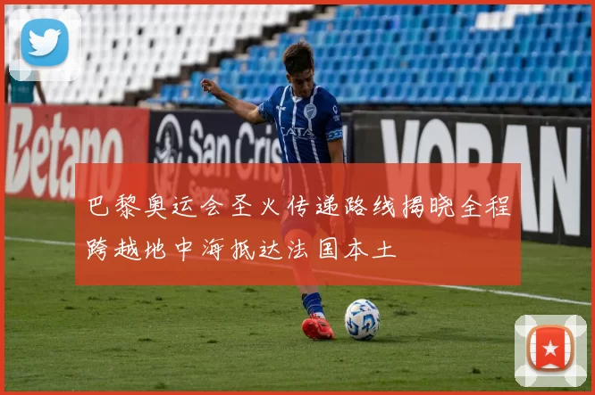 巴黎奥运会圣火传递路线揭晓全程跨越地中海抵达法国本土
