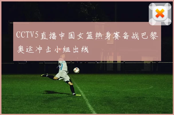 CCTV5直播中国女篮热身赛备战巴黎奥运冲击小组出线