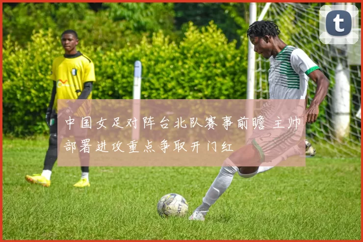 中国女足对阵台北队赛事前瞻 主帅部署进攻重点争取开门红