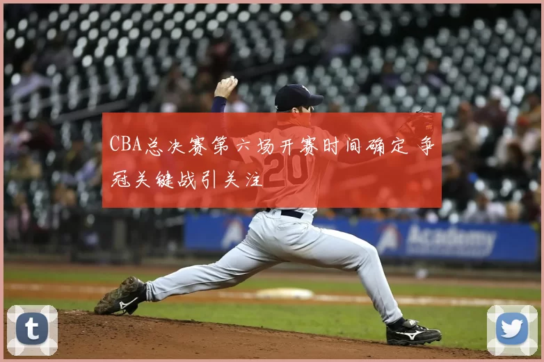 CBA总决赛第六场开赛时间确定 争冠关键战引关注