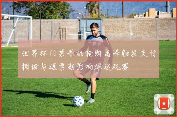 世界杯门票手机抢购高峰触发支付拥堵与退票潮影响球迷观赛