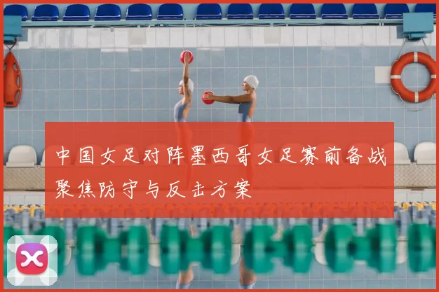 中国女足对阵墨西哥女足赛前备战聚焦防守与反击方案