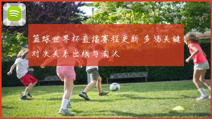 篮球世界杯直播赛程更新 多场关键对决关系出线与淘汰