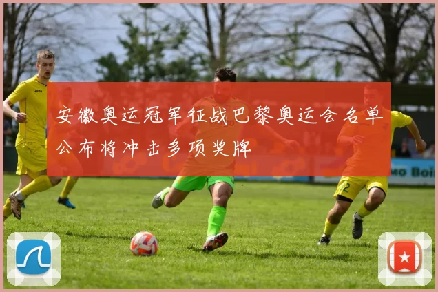 安徽奥运冠军征战巴黎奥运会名单公布将冲击多项奖牌