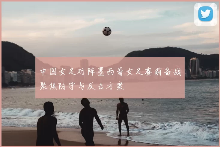 中国女足对阵墨西哥女足赛前备战聚焦防守与反击方案