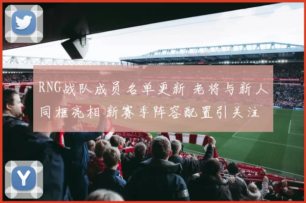 RNG战队成员名单更新 老将与新人同框亮相 新赛季阵容配置引关注