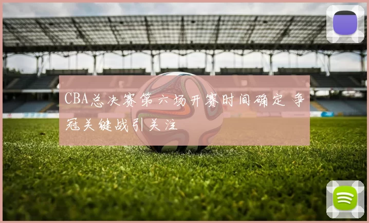 CBA总决赛第六场开赛时间确定 争冠关键战引关注