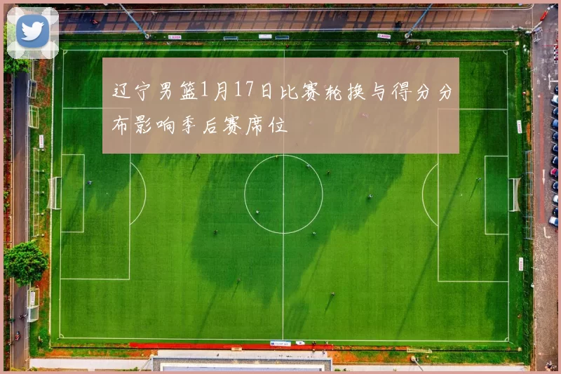 辽宁男篮1月17日比赛轮换与得分分布影响季后赛席位