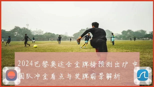 2024巴黎奥运会金牌榜预测出炉 中国队冲金看点与奖牌前景解析