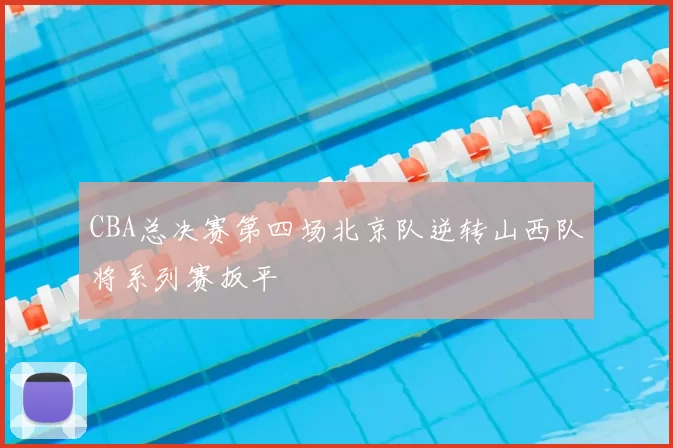 CBA总决赛第四场北京队逆转山西队将系列赛扳平