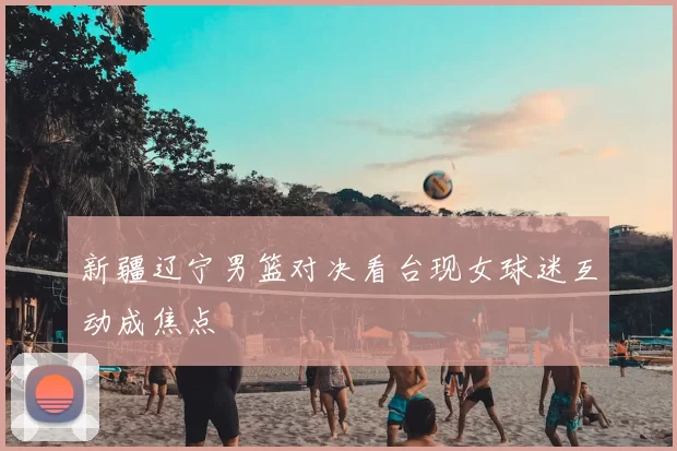 新疆辽宁男篮对决看台现女球迷互动成焦点