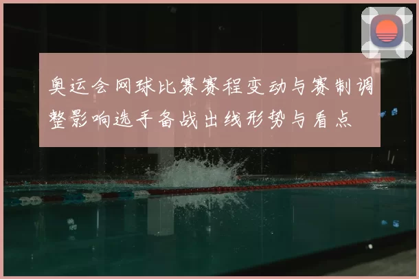 奥运会网球比赛赛程变动与赛制调整影响选手备战出线形势与看点