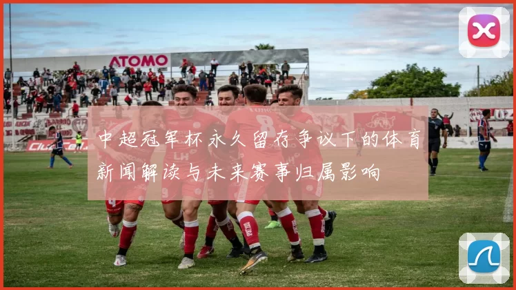 中超冠军杯永久留存争议下的体育新闻解读与未来赛事归属影响