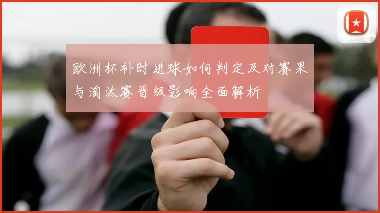 欧洲杯补时进球如何判定及对赛果与淘汰赛晋级影响全面解析
