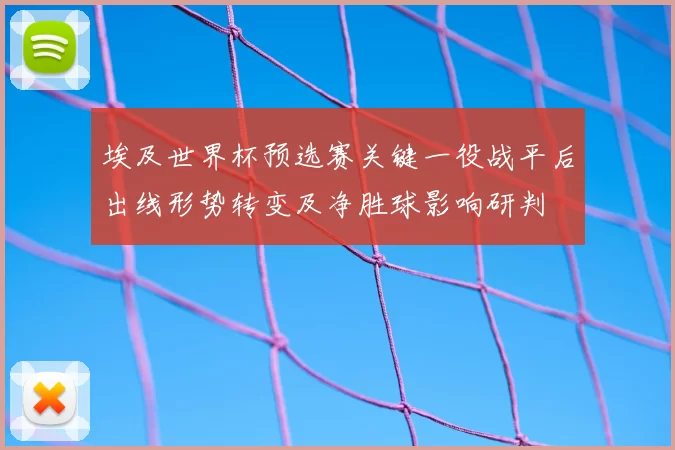 埃及世界杯预选赛关键一役战平后出线形势转变及净胜球影响研判