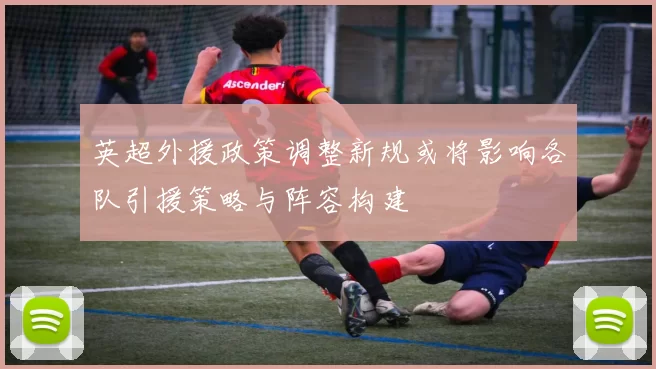 英超外援政策调整新规或将影响各队引援策略与阵容构建